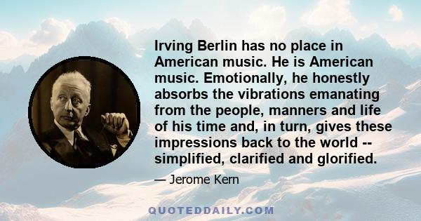 Irving Berlin has no place in American music. He is American music. Emotionally, he honestly absorbs the vibrations emanating from the people, manners and life of his time and, in turn, gives these impressions back to