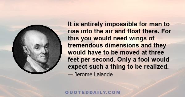 It is entirely impossible for man to rise into the air and float there. For this you would need wings of tremendous dimensions and they would have to be moved at three feet per second. Only a fool would expect such a