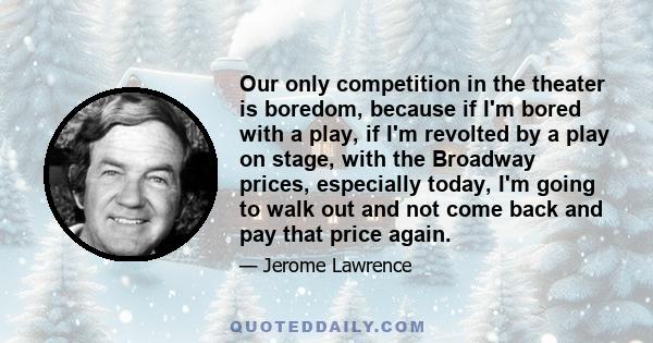 Our only competition in the theater is boredom, because if I'm bored with a play, if I'm revolted by a play on stage, with the Broadway prices, especially today, I'm going to walk out and not come back and pay that