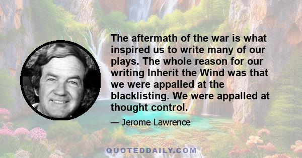 The aftermath of the war is what inspired us to write many of our plays. The whole reason for our writing Inherit the Wind was that we were appalled at the blacklisting. We were appalled at thought control.