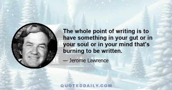 The whole point of writing is to have something in your gut or in your soul or in your mind that's burning to be written.