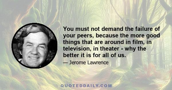 You must not demand the failure of your peers, because the more good things that are around in film, in television, in theater - why the better it is for all of us.