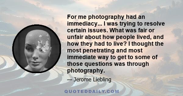 For me photography had an immediacy... I was trying to resolve certain issues. What was fair or unfair about how people lived, and how they had to live? I thought the most penetrating and most immediate way to get to