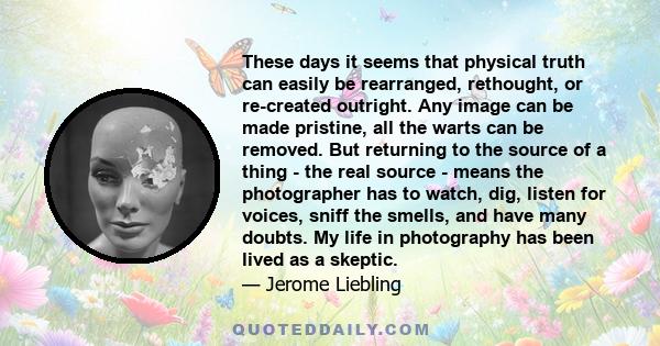 These days it seems that physical truth can easily be rearranged, rethought, or re-created outright. Any image can be made pristine, all the warts can be removed. But returning to the source of a thing - the real source 