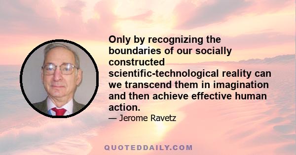 Only by recognizing the boundaries of our socially constructed scientific-technological reality can we transcend them in imagination and then achieve effective human action.