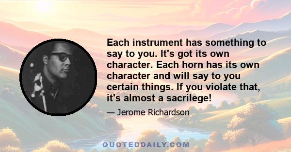 Each instrument has something to say to you. It's got its own character. Each horn has its own character and will say to you certain things. If you violate that, it's almost a sacrilege!