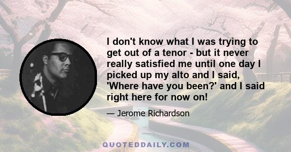 I don't know what I was trying to get out of a tenor - but it never really satisfied me until one day I picked up my alto and I said, 'Where have you been?' and I said right here for now on!