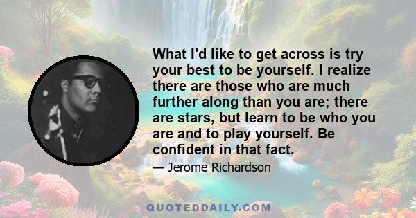 What I'd like to get across is try your best to be yourself. I realize there are those who are much further along than you are; there are stars, but learn to be who you are and to play yourself. Be confident in that