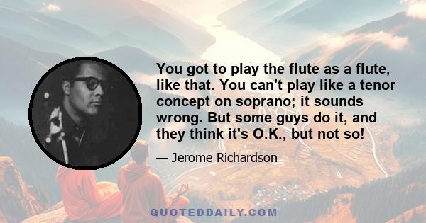 You got to play the flute as a flute, like that. You can't play like a tenor concept on soprano; it sounds wrong. But some guys do it, and they think it's O.K., but not so!