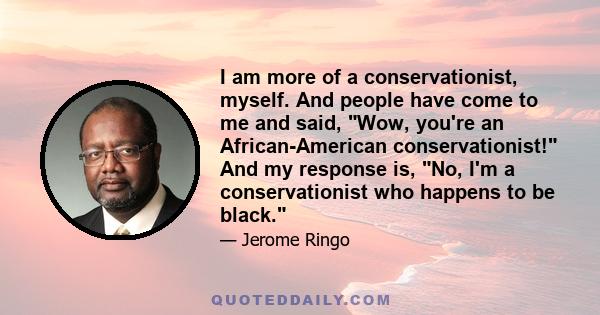 I am more of a conservationist, myself. And people have come to me and said, Wow, you're an African-American conservationist! And my response is, No, I'm a conservationist who happens to be black.