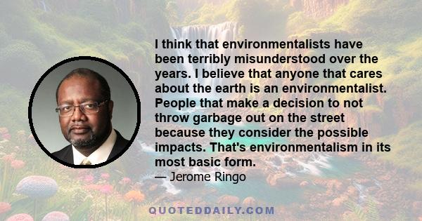 I think that environmentalists have been terribly misunderstood over the years. I believe that anyone that cares about the earth is an environmentalist. People that make a decision to not throw garbage out on the street 