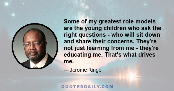 Some of my greatest role models are the young children who ask the right questions - who will sit down and share their concerns. They're not just learning from me - they're educating me. That's what drives me.