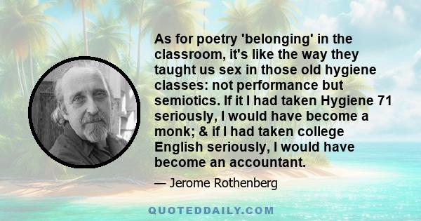 As for poetry 'belonging' in the classroom, it's like the way they taught us sex in those old hygiene classes: not performance but semiotics. If it I had taken Hygiene 71 seriously, I would have become a monk; & if I