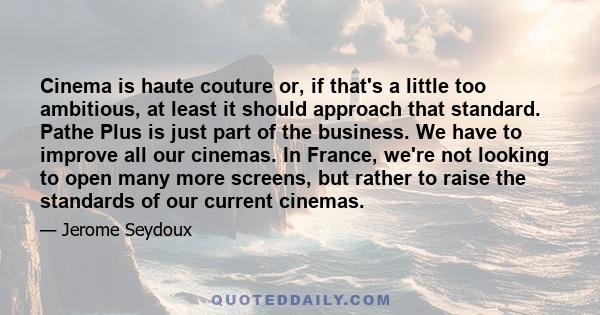 Cinema is haute couture or, if that's a little too ambitious, at least it should approach that standard. Pathe Plus is just part of the business. We have to improve all our cinemas. In France, we're not looking to open