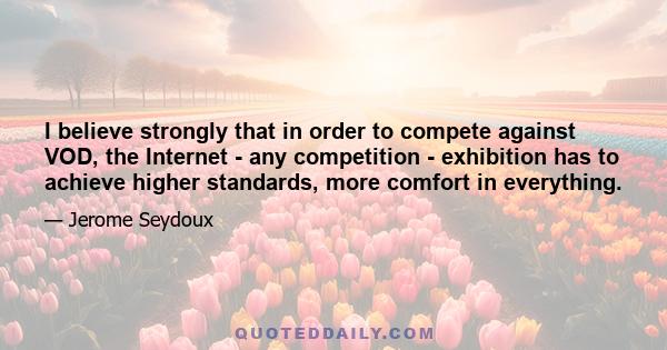 I believe strongly that in order to compete against VOD, the Internet - any competition - exhibition has to achieve higher standards, more comfort in everything.