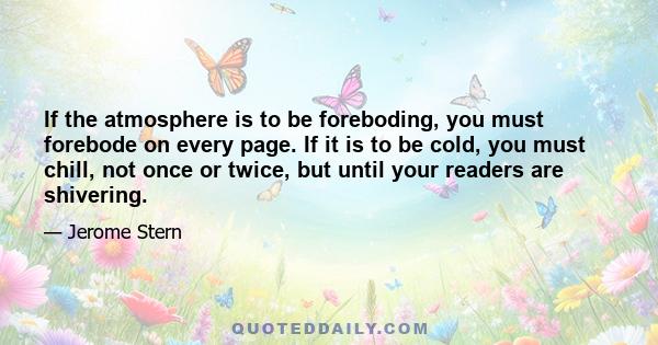 If the atmosphere is to be foreboding, you must forebode on every page. If it is to be cold, you must chill, not once or twice, but until your readers are shivering.