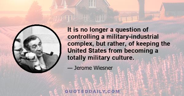 It is no longer a question of controlling a military-industrial complex, but rather, of keeping the United States from becoming a totally military culture.