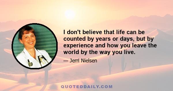 I don't believe that life can be counted by years or days, but by experience and how you leave the world by the way you live.