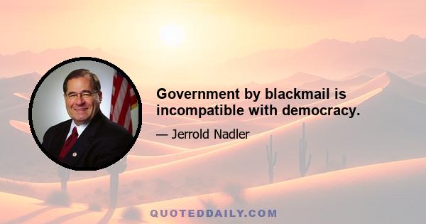 Government by blackmail is incompatible with democracy.