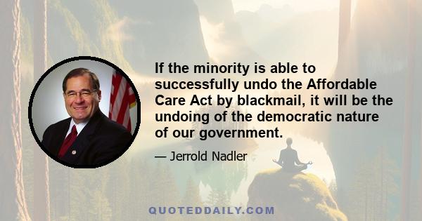 If the minority is able to successfully undo the Affordable Care Act by blackmail, it will be the undoing of the democratic nature of our government.