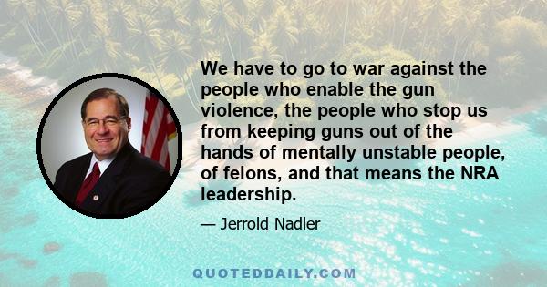 We have to go to war against the people who enable the gun violence, the people who stop us from keeping guns out of the hands of mentally unstable people, of felons, and that means the NRA leadership.