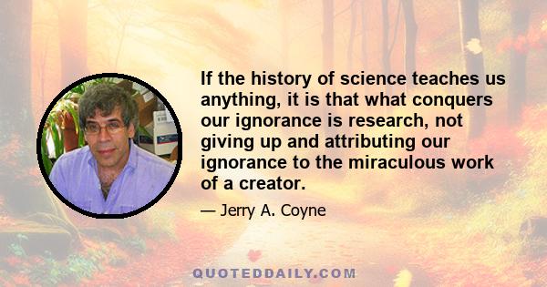 If the history of science teaches us anything, it is that what conquers our ignorance is research, not giving up and attributing our ignorance to the miraculous work of a creator.