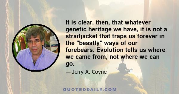 It is clear, then, that whatever genetic heritage we have, it is not a straitjacket that traps us forever in the beastly ways of our forebears. Evolution tells us where we came from, not where we can go.