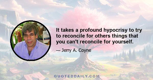 It takes a profound hypocrisy to try to reconcile for others things that you can't reconcile for yourself.