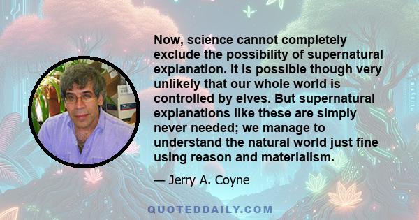 Now, science cannot completely exclude the possibility of supernatural explanation. It is possible though very unlikely that our whole world is controlled by elves. But supernatural explanations like these are simply