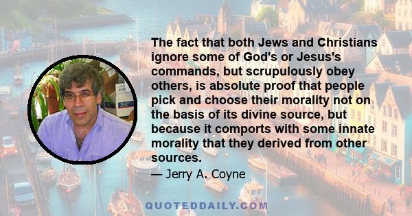 The fact that both Jews and Christians ignore some of God's or Jesus's commands, but scrupulously obey others, is absolute proof that people pick and choose their morality not on the basis of its divine source, but