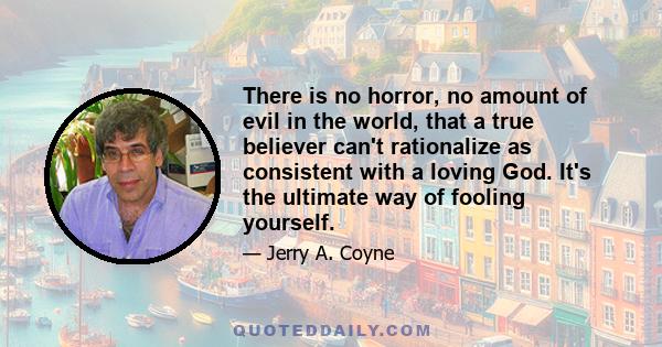 There is no horror, no amount of evil in the world, that a true believer can't rationalize as consistent with a loving God. It's the ultimate way of fooling yourself.