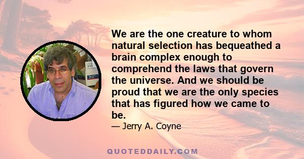 We are the one creature to whom natural selection has bequeathed a brain complex enough to comprehend the laws that govern the universe. And we should be proud that we are the only species that has figured how we came