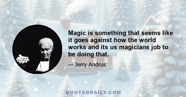 Magic is something that seems like it goes against how the world works and its us magicians job to be doing that.