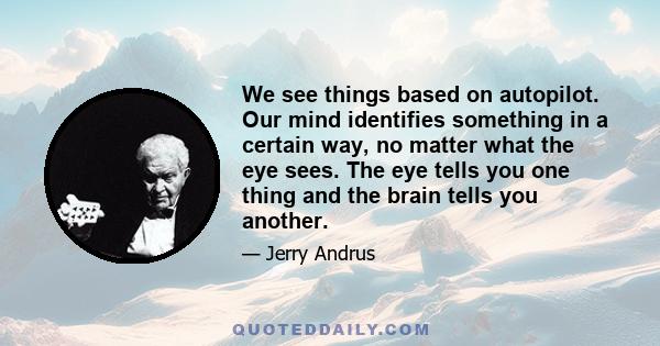 We see things based on autopilot. Our mind identifies something in a certain way, no matter what the eye sees. The eye tells you one thing and the brain tells you another.