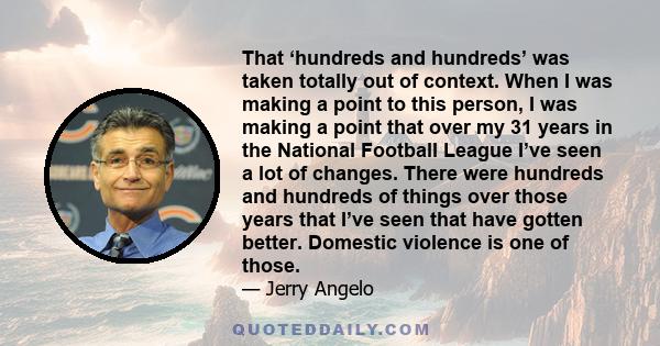 That ‘hundreds and hundreds’ was taken totally out of context. When I was making a point to this person, I was making a point that over my 31 years in the National Football League I’ve seen a lot of changes. There were