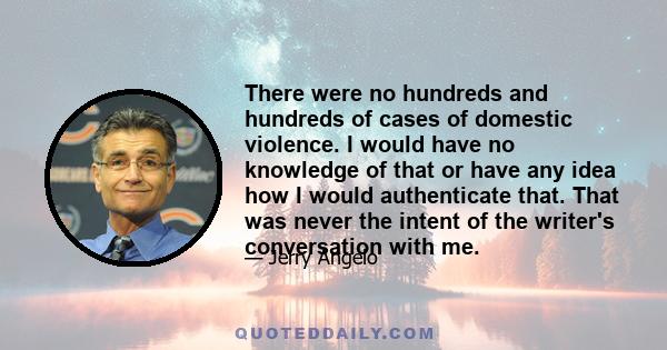 There were no hundreds and hundreds of cases of domestic violence. I would have no knowledge of that or have any idea how I would authenticate that. That was never the intent of the writer's conversation with me.