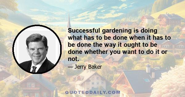 Successful gardening is doing what has to be done when it has to be done the way it ought to be done whether you want to do it or not.