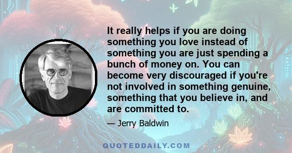 It really helps if you are doing something you love instead of something you are just spending a bunch of money on. You can become very discouraged if you're not involved in something genuine, something that you believe 