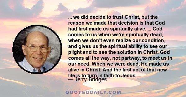 ... we did decide to trust Christ, but the reason we made that decision is that God had first made us spiritually alive. ... God comes to us when we're spiritually dead, when we don't even realize our condition, and