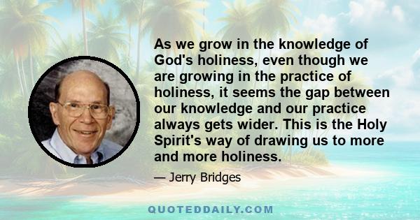 As we grow in the knowledge of God's holiness, even though we are growing in the practice of holiness, it seems the gap between our knowledge and our practice always gets wider. This is the Holy Spirit's way of drawing