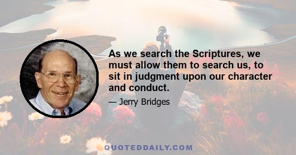 As we search the Scriptures, we must allow them to search us, to sit in judgment upon our character and conduct.