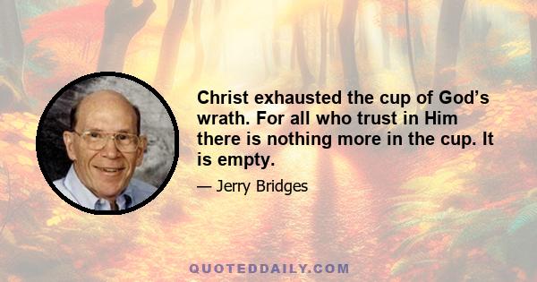 Christ exhausted the cup of God’s wrath. For all who trust in Him there is nothing more in the cup. It is empty.