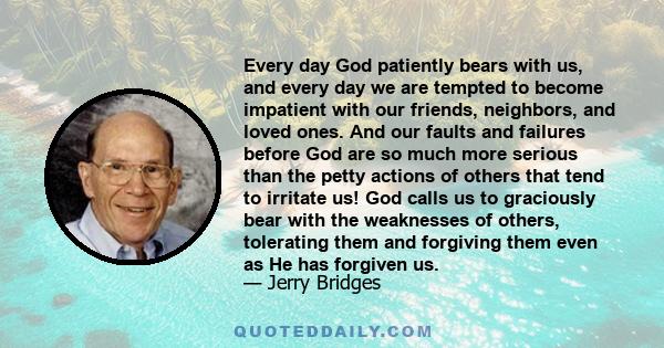 Every day God patiently bears with us, and every day we are tempted to become impatient with our friends, neighbors, and loved ones. And our faults and failures before God are so much more serious than the petty actions 