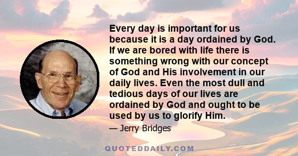 Every day is important for us because it is a day ordained by God. If we are bored with life there is something wrong with our concept of God and His involvement in our daily lives. Even the most dull and tedious days