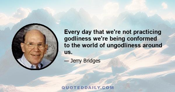 Every day that we're not practicing godliness we're being conformed to the world of ungodliness around us.