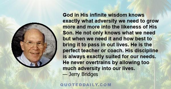 God in His infinite wisdom knows exactly what adversity we need to grow more and more into the likeness of His Son. He not only knows what we need but when we need it and how best to bring it to pass in out lives. He is 