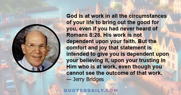 God is at work in all the circumstances of your life to bring out the good for you, even if you had never heard of Romans 8:28. His work is not dependent upon your faith. But the comfort and joy that statement is