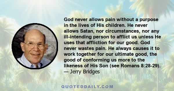 God never allows pain without a purpose in the lives of His children. He never allows Satan, nor circumstances, nor any ill-intending person to afflict us unless He uses that affliction for our good. God never wastes