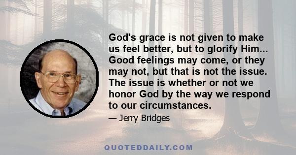 God's grace is not given to make us feel better, but to glorify Him... Good feelings may come, or they may not, but that is not the issue. The issue is whether or not we honor God by the way we respond to our