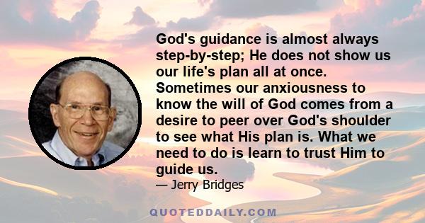 God's guidance is almost always step-by-step; He does not show us our life's plan all at once. Sometimes our anxiousness to know the will of God comes from a desire to peer over God's shoulder to see what His plan is.